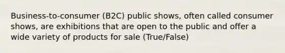 Business-to-consumer (B2C) public shows, often called consumer shows, are exhibitions that are open to the public and offer a wide variety of products for sale (True/False)