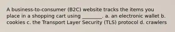 A business-to-consumer (B2C) website tracks the items you place in a shopping cart using ________. a. an electronic wallet b. cookies c. the Transport Layer Security (TLS) protocol d. crawlers