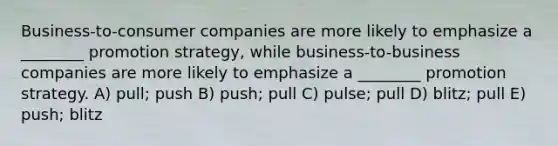 Business-to-consumer companies are more likely to emphasize a ________ promotion strategy, while business-to-business companies are more likely to emphasize a ________ promotion strategy. A) pull; push B) push; pull C) pulse; pull D) blitz; pull E) push; blitz