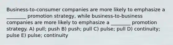 Business-to-consumer companies are more likely to emphasize a ________ promotion strategy, while business-to-business companies are more likely to emphasize a ________ promotion strategy. A) pull; push B) push; pull C) pulse; pull D) continuity; pulse E) pulse; continuity