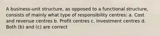 A business-unit structure, as opposed to a functional structure, consists of mainly what type of responsibility centres: a. Cost and revenue centres b. Profit centres c. Investment centres d. Both (b) and (c) are correct