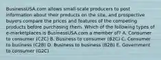 BusinessUSA.com allows​ small-scale producers to post information about their products on the​ site, and prospective buyers compare the prices and features of the competing products before purchasing them. Which of the following types of​ e-marketplaces is BusinessUSA.com a member​ of? A. Consumer to consumer​ (C2C) B. Business to consumer​ (B2C) C. Consumer to business​ (C2B) D. Business to business​ (B2B) E. Government to consumer​ (G2C)