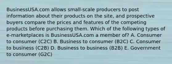 BusinessUSA.com allows​ small-scale producers to post information about their products on the​ site, and prospective buyers compare the prices and features of the competing products before purchasing them. Which of the following types of​ e-marketplaces is BusinessUSA.com a member​ of? A. Consumer to consumer​ (C2C) B. Business to consumer​ (B2C) C. Consumer to business​ (C2B) D. Business to business​ (B2B) E. Government to consumer​ (G2C)