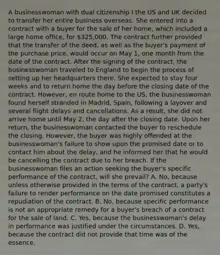 A businesswoman with dual citizenship I the US and UK decided to transfer her entire business overseas. She entered into a contract with a buyer for the sale of her home, which included a large home office, for 325,000. The contract further provided that the transfer of the deed, as well as the buyer's payment of the purchase price, would occur on May 1, one month from the date of the contract. After the signing of the contract, the businesswoman traveled to England to begin the process of setting up her headquarters there. She expected to stay four weeks and to return home the day before the closing date of the contract. However, en route home to the US, the businesswoman found herself stranded in Madrid, Spain, following a layover and several flight delays and cancellations. As a result, she did not arrive home until May 2, the day after the closing date. Upon her return, the businesswoman contacted the buyer to reschedule the closing. However, the buyer was highly offended at the businesswoman's failure to show upon the promised date or to contact him about the delay, and he informed her that he would be cancelling the contract due to her breach. If the businesswoman files an action seeking the buyer's specific performance of the contract, will she prevail? A. No, because unless otherwise provided in the terms of the contract, a party's failure to render performance on the date promised constitutes a repudiation of the contract. B. No, because specific performance is not an appropriate remedy for a buyer's breach of a contract for the sale of land. C. Yes, because the businesswoman's delay in performance was justified under the circumstances. D. Yes, because the contract did not provide that time was of the essence.