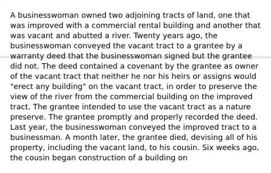 A businesswoman owned two adjoining tracts of land, one that was improved with a commercial rental building and another that was vacant and abutted a river. Twenty years ago, the businesswoman conveyed the vacant tract to a grantee by a warranty deed that the businesswoman signed but the grantee did not. The deed contained a covenant by the grantee as owner of the vacant tract that neither he nor his heirs or assigns would "erect any building" on the vacant tract, in order to preserve the view of the river from the commercial building on the improved tract. The grantee intended to use the vacant tract as a nature preserve. The grantee promptly and properly recorded the deed. Last year, the businesswoman conveyed the improved tract to a businessman. A month later, the grantee died, devising all of his property, including the vacant land, to his cousin. Six weeks ago, the cousin began construction of a building on