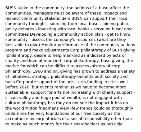 BUSN stake in the community: the actions of a busn affect the communities. Managers must be aware of these impacts and respect community stakeholders BUSN can support their local community through: - sourcing from local busn - joining public policy debates - investing with local banks - serve on busn/ govt committees Developing a community action plan - get to know community - assess the company's resources (what are they best able to give) Monitor performance of the community actions program and make adjustments Corp philanthropy of Busn giving -philanthropy: desire to help mankind as indicated by acts of charity and love of mankind -corp philanthropy: busn giving, the motive for which can be difficult to assess -history of corp philanthropy: 1960 and on, giving has grown to address a variety of initiatives, strategic philanthropy benefits both society and busn Corporate support of the arts - arts funding in crisis well before 2020. but events remind us we have to become more sustainable -support for arts not increasing with charity support -silicon valley and huge pool of wealth, is not engaged with cultural philanthropy bcs they do not see the impact it has on the world Milton friedmans view -few trends could so thoroughly undermine the very foundations of our free society as the acceptance by corp officials of a social responsibility other than to make as much money foe their shareholders as possible