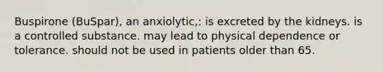 Buspirone (BuSpar), an anxiolytic,: is excreted by the kidneys. is a controlled substance. may lead to physical dependence or tolerance. should not be used in patients older than 65.