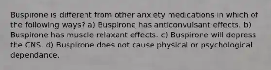 Buspirone is different from other anxiety medications in which of the following ways? a) Buspirone has anticonvulsant effects. b) Buspirone has muscle relaxant effects. c) Buspirone will depress the CNS. d) Buspirone does not cause physical or psychological dependance.