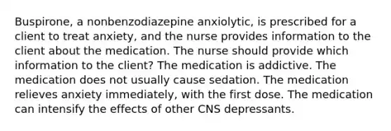 Buspirone, a nonbenzodiazepine anxiolytic, is prescribed for a client to treat anxiety, and the nurse provides information to the client about the medication. The nurse should provide which information to the client? The medication is addictive. The medication does not usually cause sedation. The medication relieves anxiety immediately, with the first dose. The medication can intensify the effects of other CNS depressants.