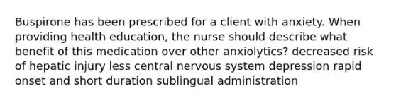 Buspirone has been prescribed for a client with anxiety. When providing health education, the nurse should describe what benefit of this medication over other anxiolytics? decreased risk of hepatic injury less central nervous system depression rapid onset and short duration sublingual administration