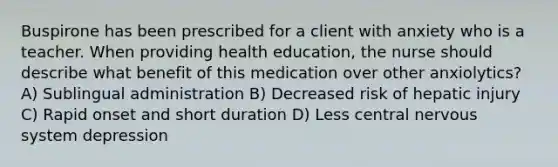 Buspirone has been prescribed for a client with anxiety who is a teacher. When providing health education, the nurse should describe what benefit of this medication over other anxiolytics? A) Sublingual administration B) Decreased risk of hepatic injury C) Rapid onset and short duration D) Less central nervous system depression