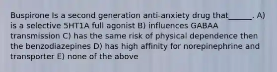 Buspirone Is a second generation anti-anxiety drug that______. A) is a selective 5HT1A full agonist B) influences GABAA transmission C) has the same risk of physical dependence then the benzodiazepines D) has high affinity for norepinephrine and transporter E) none of the above