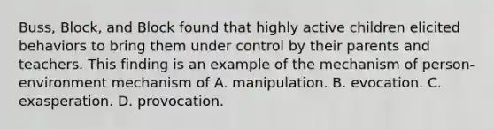 Buss, Block, and Block found that highly active children elicited behaviors to bring them under control by their parents and teachers. This finding is an example of the mechanism of person-environment mechanism of A. manipulation. B. evocation. C. exasperation. D. provocation.