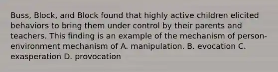 Buss, Block, and Block found that highly active children elicited behaviors to bring them under control by their parents and teachers. This finding is an example of the mechanism of person-environment mechanism of A. manipulation. B. evocation C. exasperation D. provocation