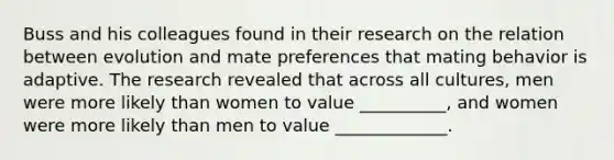 Buss and his colleagues found in their research on the relation between evolution and mate preferences that mating behavior is adaptive. The research revealed that across all cultures, men were more likely than women to value __________, and women were more likely than men to value _____________.