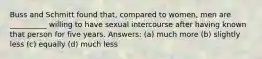 Buss and Schmitt found that, compared to women, men are __________ willing to have sexual intercourse after having known that person for five years. Answers: (a) much more (b) slightly less (c) equally (d) much less