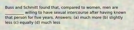 Buss and Schmitt found that, compared to women, men are __________ willing to have sexual intercourse after having known that person for five years. Answers: (a) much more (b) slightly less (c) equally (d) much less