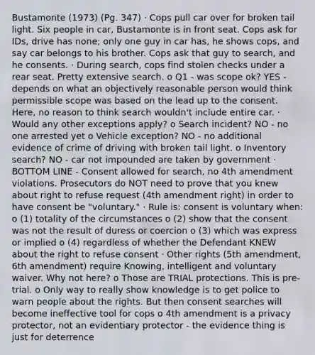 Bustamonte (1973) (Pg. 347) · Cops pull car over for broken tail light. Six people in car, Bustamonte is in front seat. Cops ask for IDs, drive has none; only one guy in car has, he shows cops, and say car belongs to his brother. Cops ask that guy to search, and he consents. · During search, cops find stolen checks under a rear seat. Pretty extensive search. o Q1 - was scope ok? YES - depends on what an objectively reasonable person would think permissible scope was based on the lead up to the consent. Here, no reason to think search wouldn't include entire car. · Would any other exceptions apply? o Search incident? NO - no one arrested yet o Vehicle exception? NO - no additional evidence of crime of driving with broken tail light. o Inventory search? NO - car not impounded are taken by government · BOTTOM LINE - Consent allowed for search, no 4th amendment violations. Prosecutors do NOT need to prove that you knew about right to refuse request (4th amendment right) in order to have consent be "voluntary." · Rule is: consent is voluntary when: o (1) totality of the circumstances o (2) show that the consent was not the result of duress or coercion o (3) which was express or implied o (4) regardless of whether the Defendant KNEW about the right to refuse consent · Other rights (5th amendment, 6th amendment) require Knowing, intelligent and voluntary waiver. Why not here? o Those are TRIAL protections. This is pre-trial. o Only way to really show knowledge is to get police to warn people about the rights. But then consent searches will become ineffective tool for cops o 4th amendment is a privacy protector, not an evidentiary protector - the evidence thing is just for deterrence