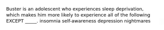 Buster is an adolescent who experiences sleep deprivation, which makes him more likely to experience all of the following EXCEPT _____. insomnia self-awareness depression nightmares