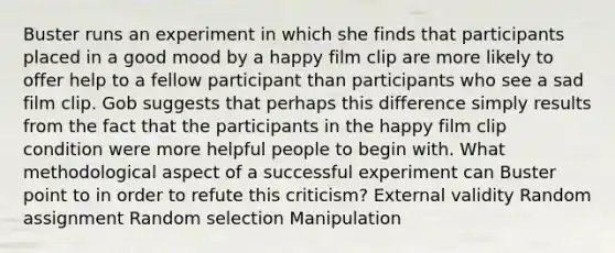 Buster runs an experiment in which she finds that participants placed in a good mood by a happy film clip are more likely to offer help to a fellow participant than participants who see a sad film clip. Gob suggests that perhaps this difference simply results from the fact that the participants in the happy film clip condition were more helpful people to begin with. What methodological aspect of a successful experiment can Buster point to in order to refute this criticism? External validity Random assignment Random selection Manipulation