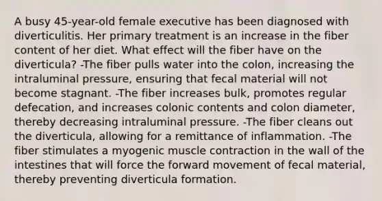 A busy 45-year-old female executive has been diagnosed with diverticulitis. Her primary treatment is an increase in the fiber content of her diet. What effect will the fiber have on the diverticula? -The fiber pulls water into the colon, increasing the intraluminal pressure, ensuring that fecal material will not become stagnant. -The fiber increases bulk, promotes regular defecation, and increases colonic contents and colon diameter, thereby decreasing intraluminal pressure. -The fiber cleans out the diverticula, allowing for a remittance of inflammation. -The fiber stimulates a myogenic muscle contraction in the wall of the intestines that will force the forward movement of fecal material, thereby preventing diverticula formation.