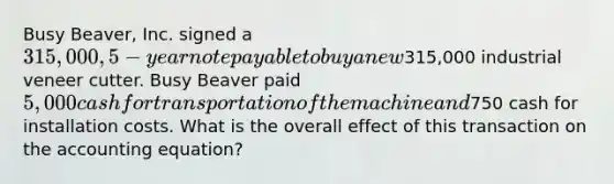 Busy Beaver, Inc. signed a 315,000, 5-year note payable to buy a new315,000 industrial veneer cutter. Busy Beaver paid 5,000 cash for transportation of the machine and750 cash for installation costs. What is the overall effect of this transaction on the accounting equation?