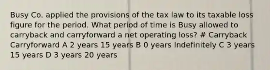 Busy Co. applied the provisions of the tax law to its taxable loss figure for the period. What period of time is Busy allowed to carryback and carryforward a net operating loss? # Carryback Carryforward A 2 years 15 years B 0 years Indefinitely C 3 years 15 years D 3 years 20 years