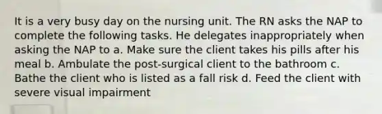 It is a very busy day on the nursing unit. The RN asks the NAP to complete the following tasks. He delegates inappropriately when asking the NAP to a. Make sure the client takes his pills after his meal b. Ambulate the post-surgical client to the bathroom c. Bathe the client who is listed as a fall risk d. Feed the client with severe visual impairment