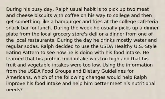 During his busy day, Ralph usual habit is to pick up two meat and cheese biscuits with coffee on his way to college and then get something like a hamburger and fries at the college cafeteria snack bar for lunch. During the week he usually picks up a dinner plate from the local grocery store's deli or a dinner from one of the local restaurants. During the day he drinks mostly water and regular sodas. Ralph decided to use the USDA Healthy U.S.-Style Eating Pattern to see how he is doing with his food intake. He learned that his protein food intake was too high and that his fruit and vegetable intakes were too low. Using the information from the USDA Food Groups and Dietary Guidelines for Americans, which of the following changes would help Ralph improve his food intake and help him better meet his nutritional needs?