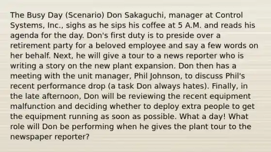 The Busy Day (Scenario) Don Sakaguchi, manager at Control Systems, Inc., sighs as he sips his coffee at 5 A.M. and reads his agenda for the day. Don's first duty is to preside over a retirement party for a beloved employee and say a few words on her behalf. Next, he will give a tour to a news reporter who is writing a story on the new plant expansion. Don then has a meeting with the unit manager, Phil Johnson, to discuss Phil's recent performance drop (a task Don always hates). Finally, in the late afternoon, Don will be reviewing the recent equipment malfunction and deciding whether to deploy extra people to get the equipment running as soon as possible. What a day! What role will Don be performing when he gives the plant tour to the newspaper reporter?