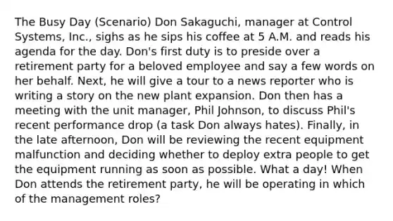 The Busy Day (Scenario) Don Sakaguchi, manager at Control Systems, Inc., sighs as he sips his coffee at 5 A.M. and reads his agenda for the day. Don's first duty is to preside over a retirement party for a beloved employee and say a few words on her behalf. Next, he will give a tour to a news reporter who is writing a story on the new plant expansion. Don then has a meeting with the unit manager, Phil Johnson, to discuss Phil's recent performance drop (a task Don always hates). Finally, in the late afternoon, Don will be reviewing the recent equipment malfunction and deciding whether to deploy extra people to get the equipment running as soon as possible. What a day! When Don attends the retirement party, he will be operating in which of the management roles?