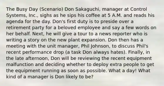 The Busy Day (Scenario) Don Sakaguchi, manager at Control Systems, Inc., sighs as he sips his coffee at 5 A.M. and reads his agenda for the day. Don's first duty is to preside over a retirement party for a beloved employee and say a few words on her behalf. Next, he will give a tour to a news reporter who is writing a story on the new plant expansion. Don then has a meeting with the unit manager, Phil Johnson, to discuss Phil's recent performance drop (a task Don always hates). Finally, in the late afternoon, Don will be reviewing the recent equipment malfunction and deciding whether to deploy extra people to get the equipment running as soon as possible. What a day! What kind of a manager is Don likely to be?