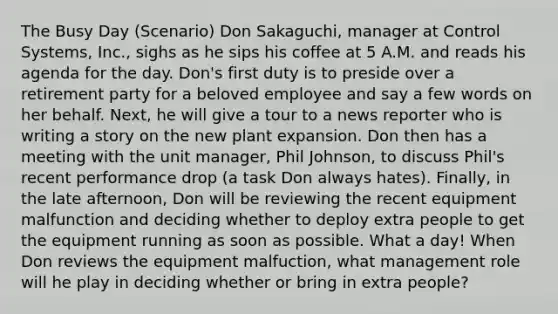 The Busy Day (Scenario) Don Sakaguchi, manager at Control Systems, Inc., sighs as he sips his coffee at 5 A.M. and reads his agenda for the day. Don's first duty is to preside over a retirement party for a beloved employee and say a few words on her behalf. Next, he will give a tour to a news reporter who is writing a story on the new plant expansion. Don then has a meeting with the unit manager, Phil Johnson, to discuss Phil's recent performance drop (a task Don always hates). Finally, in the late afternoon, Don will be reviewing the recent equipment malfunction and deciding whether to deploy extra people to get the equipment running as soon as possible. What a day! When Don reviews the equipment malfuction, what management role will he play in deciding whether or bring in extra people?