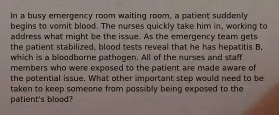 In a busy emergency room waiting room, a patient suddenly begins to vomit blood. The nurses quickly take him in, working to address what might be the issue. As the emergency team gets the patient stabilized, blood tests reveal that he has hepatitis B, which is a bloodborne pathogen. All of the nurses and staff members who were exposed to the patient are made aware of the potential issue. What other important step would need to be taken to keep someone from possibly being exposed to the patient's blood?