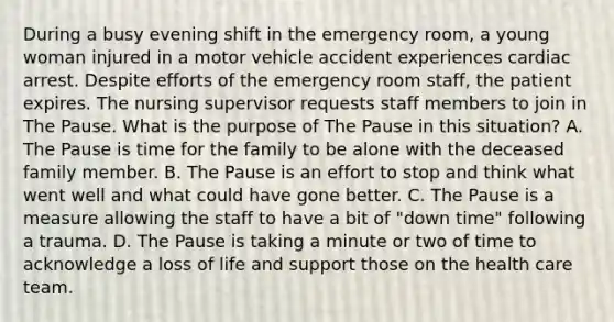 During a busy evening shift in the emergency room, a young woman injured in a motor vehicle accident experiences cardiac arrest. Despite efforts of the emergency room staff, the patient expires. The nursing supervisor requests staff members to join in The Pause. What is the purpose of The Pause in this situation? A. The Pause is time for the family to be alone with the deceased family member. B. The Pause is an effort to stop and think what went well and what could have gone better. C. The Pause is a measure allowing the staff to have a bit of "down time" following a trauma. D. The Pause is taking a minute or two of time to acknowledge a loss of life and support those on the health care team.