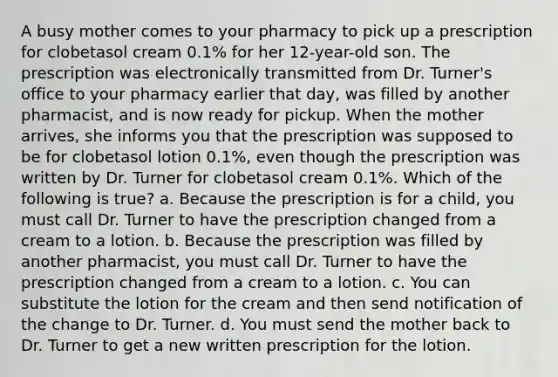 A busy mother comes to your pharmacy to pick up a prescription for clobetasol cream 0.1% for her 12-year-old son. The prescription was electronically transmitted from Dr. Turner's office to your pharmacy earlier that day, was filled by another pharmacist, and is now ready for pickup. When the mother arrives, she informs you that the prescription was supposed to be for clobetasol lotion 0.1%, even though the prescription was written by Dr. Turner for clobetasol cream 0.1%. Which of the following is true? a. Because the prescription is for a child, you must call Dr. Turner to have the prescription changed from a cream to a lotion. b. Because the prescription was filled by another pharmacist, you must call Dr. Turner to have the prescription changed from a cream to a lotion. c. You can substitute the lotion for the cream and then send notification of the change to Dr. Turner. d. You must send the mother back to Dr. Turner to get a new written prescription for the lotion.