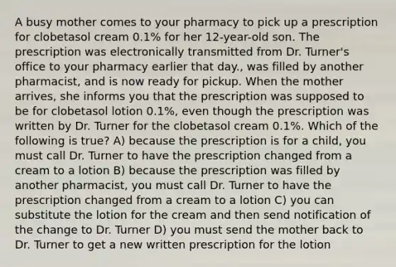 A busy mother comes to your pharmacy to pick up a prescription for clobetasol cream 0.1% for her 12-year-old son. The prescription was electronically transmitted from Dr. Turner's office to your pharmacy earlier that day., was filled by another pharmacist, and is now ready for pickup. When the mother arrives, she informs you that the prescription was supposed to be for clobetasol lotion 0.1%, even though the prescription was written by Dr. Turner for the clobetasol cream 0.1%. Which of the following is true? A) because the prescription is for a child, you must call Dr. Turner to have the prescription changed from a cream to a lotion B) because the prescription was filled by another pharmacist, you must call Dr. Turner to have the prescription changed from a cream to a lotion C) you can substitute the lotion for the cream and then send notification of the change to Dr. Turner D) you must send the mother back to Dr. Turner to get a new written prescription for the lotion