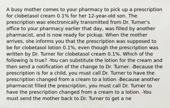 A busy mother comes to your pharmacy to pick up a prescription for clobetasol cream 0.1% for her 12-year-old son. The prescription was electronically transmitted from Dr. Turner's office to your pharmacy earlier that day, was filled by another pharmacist, and is now ready for pickup. When the mother arrives, she informs you that the prescription was supposed to be for clobetasol lotion 0.1%, even though the prescription was written by Dr. Turner for clobetasol cream 0.1%. Which of the following is true? -You can substitute the lotion for the cream and then send a notification of the change to Dr. Turner. -Because the prescription is for a child, you must call Dr. Turner to have the prescription changed from a cream to a lotion -Because another pharmacist filled the prescription, you must call Dr. Turner to have the prescription changed from a cream to a lotion. -You must send the mother back to Dr. Turner to get a ne