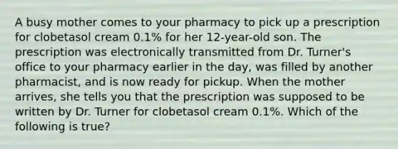 A busy mother comes to your pharmacy to pick up a prescription for clobetasol cream 0.1% for her 12-year-old son. The prescription was electronically transmitted from Dr. Turner's office to your pharmacy earlier in the day, was filled by another pharmacist, and is now ready for pickup. When the mother arrives, she tells you that the prescription was supposed to be written by Dr. Turner for clobetasol cream 0.1%. Which of the following is true?