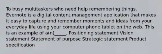 To busy multitaskers who need help remembering things. Evernote is a digital content management application that makes it easy to capture and remember moments and ideas from your everyday life using your computer phone tablet on the web. This is an example of a(n)_____. Positioning statement Vision statement Statement of purpose Strategic statement Product specification