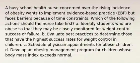 A busy school health nurse concerned over the rising incidence of obesity wants to implement evidence-based practice (EBP) but faces barriers because of time constraints. Which of the following actions should the nurse take first? a. Identify students who are obese so that they may be closely monitored for weight control success or failure. b. Evaluate best practices to determine those that have the highest success rates for weight control in children. c. Schedule physician appointments for obese children. d. Develop an obesity management program for children whose body mass index exceeds normal.