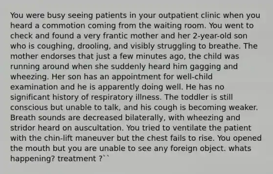 You were busy seeing patients in your outpatient clinic when you heard a commotion coming from the waiting room. You went to check and found a very frantic mother and her 2-year-old son who is coughing, drooling, and visibly struggling to breathe. The mother endorses that just a few minutes ago, the child was running around when she suddenly heard him gagging and wheezing. Her son has an appointment for well-child examination and he is apparently doing well. He has no significant history of respiratory illness. The toddler is still conscious but unable to talk, and his cough is becoming weaker. Breath sounds are decreased bilaterally, with wheezing and stridor heard on auscultation. You tried to ventilate the patient with the chin-lift maneuver but the chest fails to rise. You opened the mouth but you are unable to see any foreign object. whats happening? treatment ?``