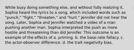 While busy doing something else, and without fully realizing it, Sophia heard the lyrics to a song, which included words such as "punch," "fight," "threaten," and "hurt." Jennifer did not hear the song. Later, Sophia and Jennifer watched a video of a man pushing another man. Sophia interpreted the push as more hostile and threatening than did Jennifer. This outcome is an example of the effects of a. priming. b. the base-rate fallacy. c. the actor-observer difference. d. the trait negativity bias.