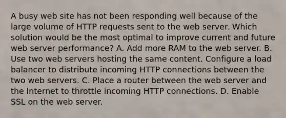 A busy web site has not been responding well because of the large volume of HTTP requests sent to the web server. Which solution would be the most optimal to improve current and future web server performance? A. Add more RAM to the web server. B. Use two web servers hosting the same content. Configure a load balancer to distribute incoming HTTP connections between the two web servers. C. Place a router between the web server and the Internet to throttle incoming HTTP connections. D. Enable SSL on the web server.