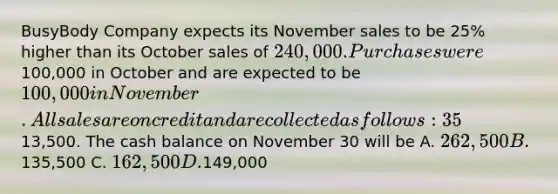 BusyBody Company expects its November sales to be 25% higher than its October sales of 240,000. Purchases were100,000 in October and are expected to be 100,000 in November. All sales are on credit and are collected as follows: 35% in the month of the sale and 60% in the following month. Purchases are paid 35% in the month of purchase and 65% in the following month. The cash balance on November 1 is13,500. The cash balance on November 30 will be A. 262,500 B.135,500 C. 162,500 D.149,000