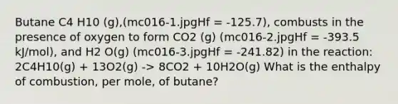 Butane C4 H10 (g),(mc016-1.jpgHf = -125.7), combusts in the presence of oxygen to form CO2 (g) (mc016-2.jpgHf = -393.5 kJ/mol), and H2 O(g) (mc016-3.jpgHf = -241.82) in the reaction: 2C4H10(g) + 13O2(g) -> 8CO2 + 10H2O(g) What is the enthalpy of combustion, per mole, of butane?