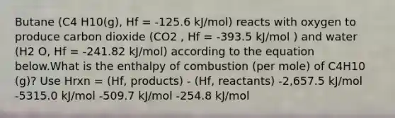 Butane (C4 H10(g), Hf = -125.6 kJ/mol) reacts with oxygen to produce carbon dioxide (CO2 , Hf = -393.5 kJ/mol ) and water (H2 O, Hf = -241.82 kJ/mol) according to the equation below.What is the enthalpy of combustion (per mole) of C4H10 (g)? Use Hrxn = (Hf, products) - (Hf, reactants) -2,657.5 kJ/mol -5315.0 kJ/mol -509.7 kJ/mol -254.8 kJ/mol