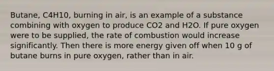 Butane, C4H10, burning in air, is an example of a substance combining with oxygen to produce CO2 and H2O. If pure oxygen were to be supplied, the rate of combustion would increase significantly. Then there is more energy given off when 10 g of butane burns in pure oxygen, rather than in air.