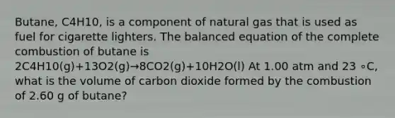 Butane, C4H10, is a component of natural gas that is used as fuel for cigarette lighters. The balanced equation of the complete combustion of butane is 2C4H10(g)+13O2(g)→8CO2(g)+10H2O(l) At 1.00 atm and 23 ∘C, what is the volume of carbon dioxide formed by the combustion of 2.60 g of butane?