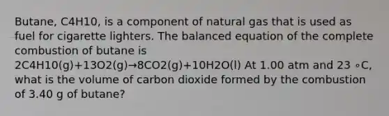 Butane, C4H10, is a component of natural gas that is used as fuel for cigarette lighters. The balanced equation of the complete combustion of butane is 2C4H10(g)+13O2(g)→8CO2(g)+10H2O(l) At 1.00 atm and 23 ∘C, what is the volume of carbon dioxide formed by the combustion of 3.40 g of butane?